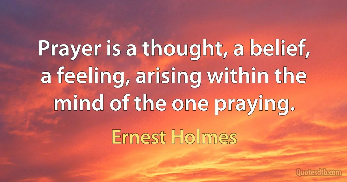 Prayer is a thought, a belief, a feeling, arising within the mind of the one praying. (Ernest Holmes)