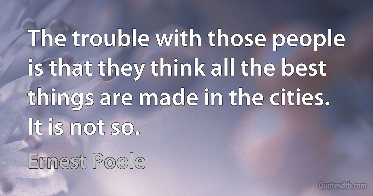 The trouble with those people is that they think all the best things are made in the cities. It is not so. (Ernest Poole)