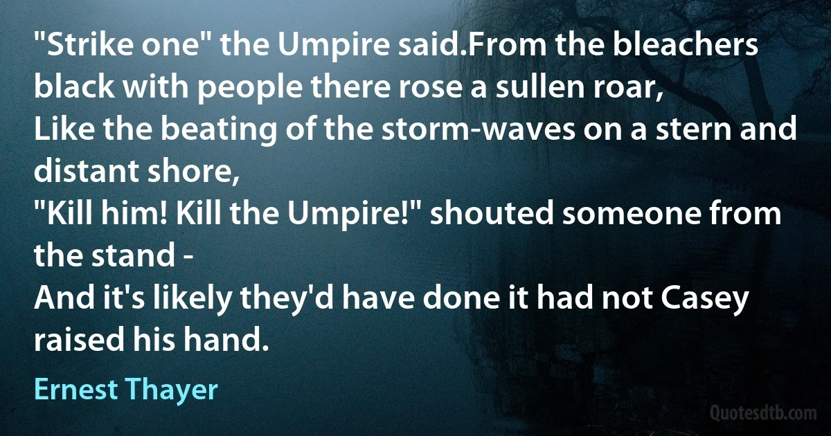 "Strike one" the Umpire said.From the bleachers black with people there rose a sullen roar,
Like the beating of the storm-waves on a stern and distant shore,
"Kill him! Kill the Umpire!" shouted someone from the stand -
And it's likely they'd have done it had not Casey raised his hand. (Ernest Thayer)