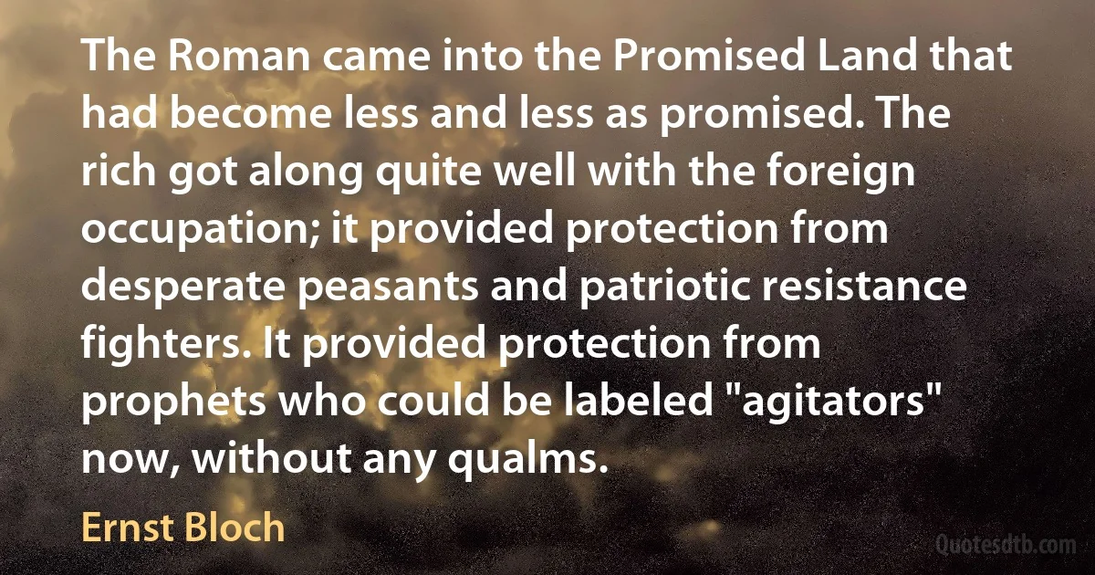 The Roman came into the Promised Land that had become less and less as promised. The rich got along quite well with the foreign occupation; it provided protection from desperate peasants and patriotic resistance fighters. It provided protection from prophets who could be labeled "agitators" now, without any qualms. (Ernst Bloch)