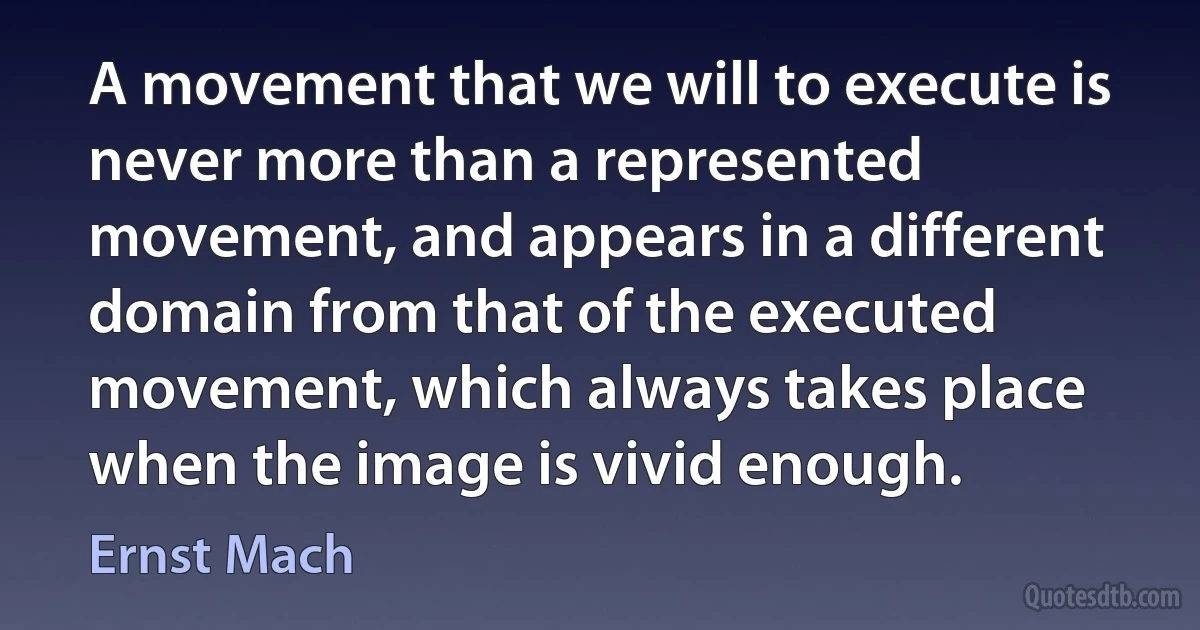 A movement that we will to execute is never more than a represented movement, and appears in a different domain from that of the executed movement, which always takes place when the image is vivid enough. (Ernst Mach)