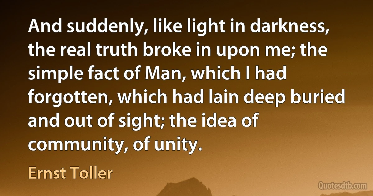 And suddenly, like light in darkness, the real truth broke in upon me; the simple fact of Man, which I had forgotten, which had lain deep buried and out of sight; the idea of community, of unity. (Ernst Toller)