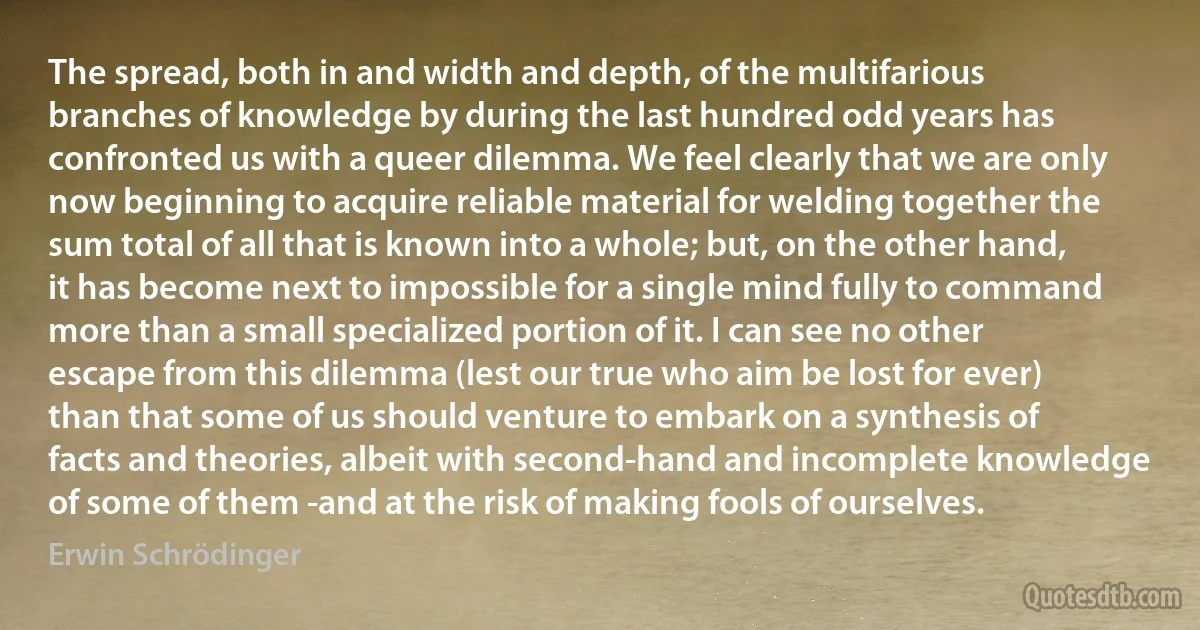 The spread, both in and width and depth, of the multifarious branches of knowledge by during the last hundred odd years has confronted us with a queer dilemma. We feel clearly that we are only now beginning to acquire reliable material for welding together the sum total of all that is known into a whole; but, on the other hand, it has become next to impossible for a single mind fully to command more than a small specialized portion of it. I can see no other escape from this dilemma (lest our true who aim be lost for ever) than that some of us should venture to embark on a synthesis of facts and theories, albeit with second-hand and incomplete knowledge of some of them -and at the risk of making fools of ourselves. (Erwin Schrödinger)