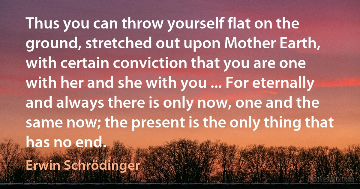 Thus you can throw yourself flat on the ground, stretched out upon Mother Earth, with certain conviction that you are one with her and she with you ... For eternally and always there is only now, one and the same now; the present is the only thing that has no end. (Erwin Schrödinger)