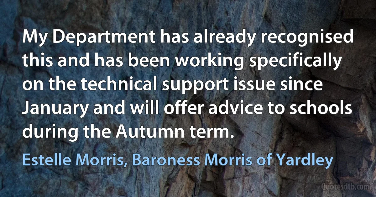 My Department has already recognised this and has been working specifically on the technical support issue since January and will offer advice to schools during the Autumn term. (Estelle Morris, Baroness Morris of Yardley)