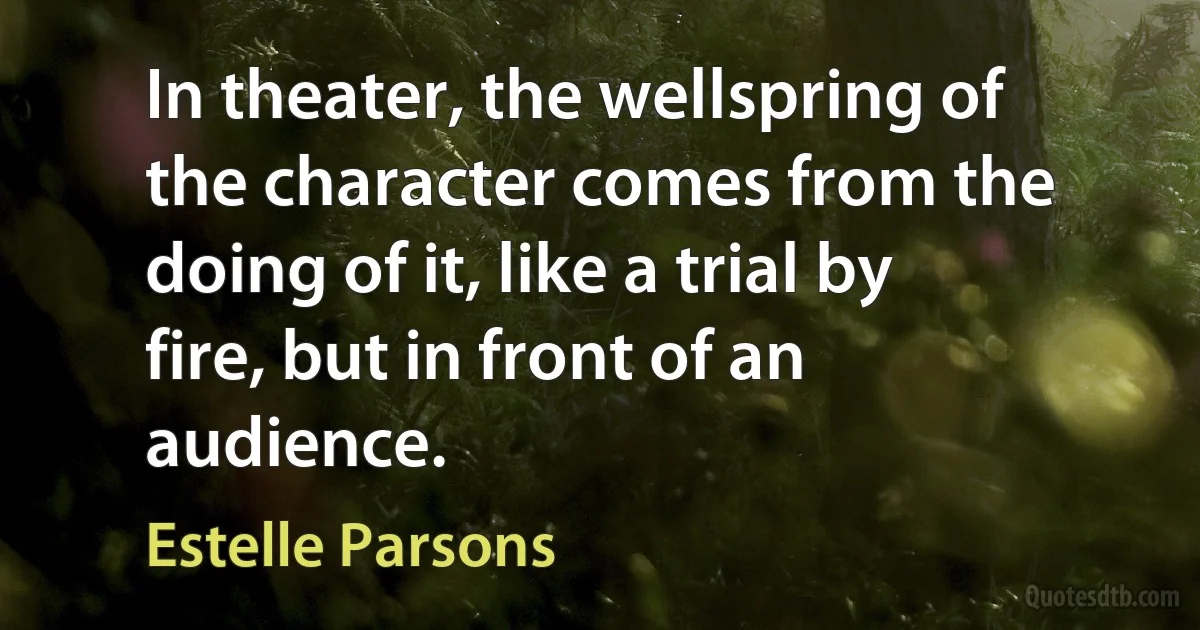 In theater, the wellspring of the character comes from the doing of it, like a trial by fire, but in front of an audience. (Estelle Parsons)