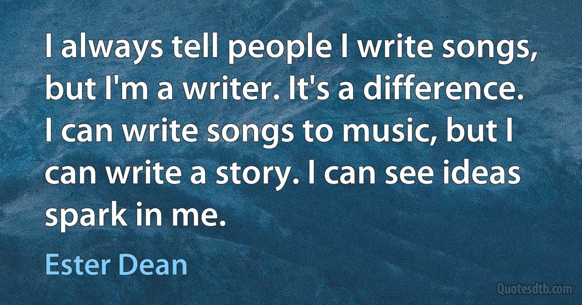 I always tell people I write songs, but I'm a writer. It's a difference. I can write songs to music, but I can write a story. I can see ideas spark in me. (Ester Dean)