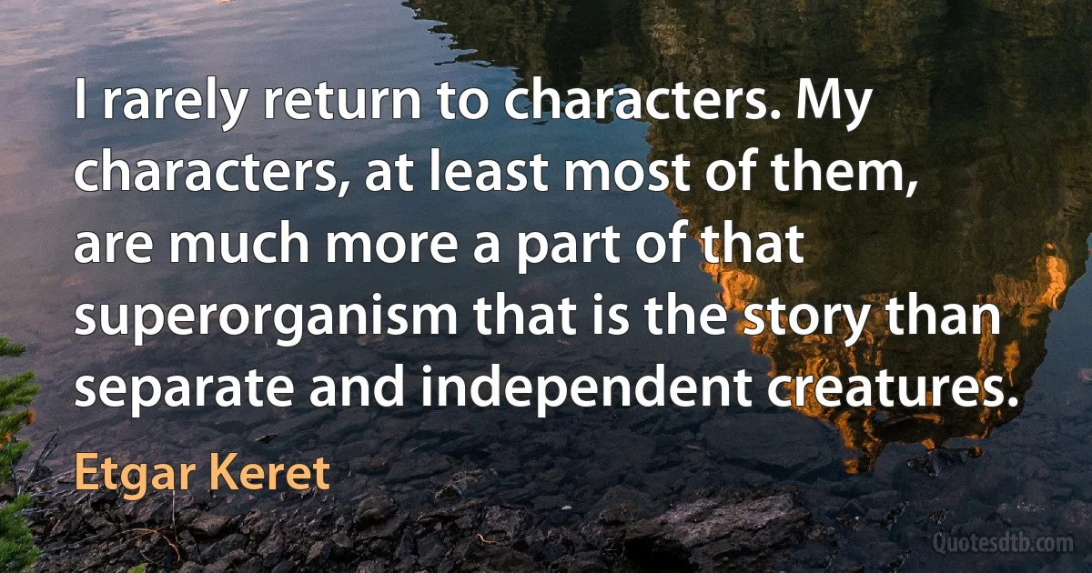 I rarely return to characters. My characters, at least most of them, are much more a part of that superorganism that is the story than separate and independent creatures. (Etgar Keret)