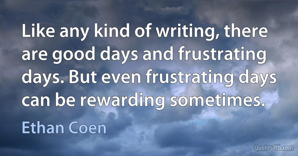 Like any kind of writing, there are good days and frustrating days. But even frustrating days can be rewarding sometimes. (Ethan Coen)