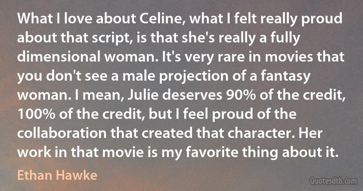 What I love about Celine, what I felt really proud about that script, is that she's really a fully dimensional woman. It's very rare in movies that you don't see a male projection of a fantasy woman. I mean, Julie deserves 90% of the credit, 100% of the credit, but I feel proud of the collaboration that created that character. Her work in that movie is my favorite thing about it. (Ethan Hawke)