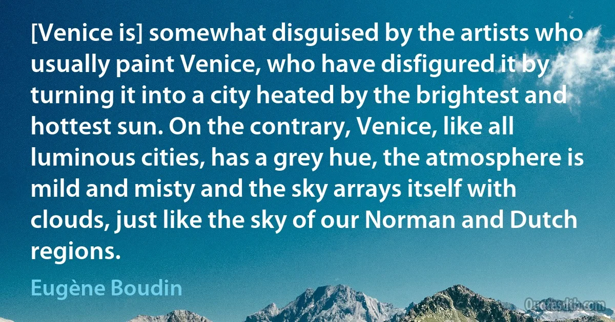 [Venice is] somewhat disguised by the artists who usually paint Venice, who have disfigured it by turning it into a city heated by the brightest and hottest sun. On the contrary, Venice, like all luminous cities, has a grey hue, the atmosphere is mild and misty and the sky arrays itself with clouds, just like the sky of our Norman and Dutch regions. (Eugène Boudin)