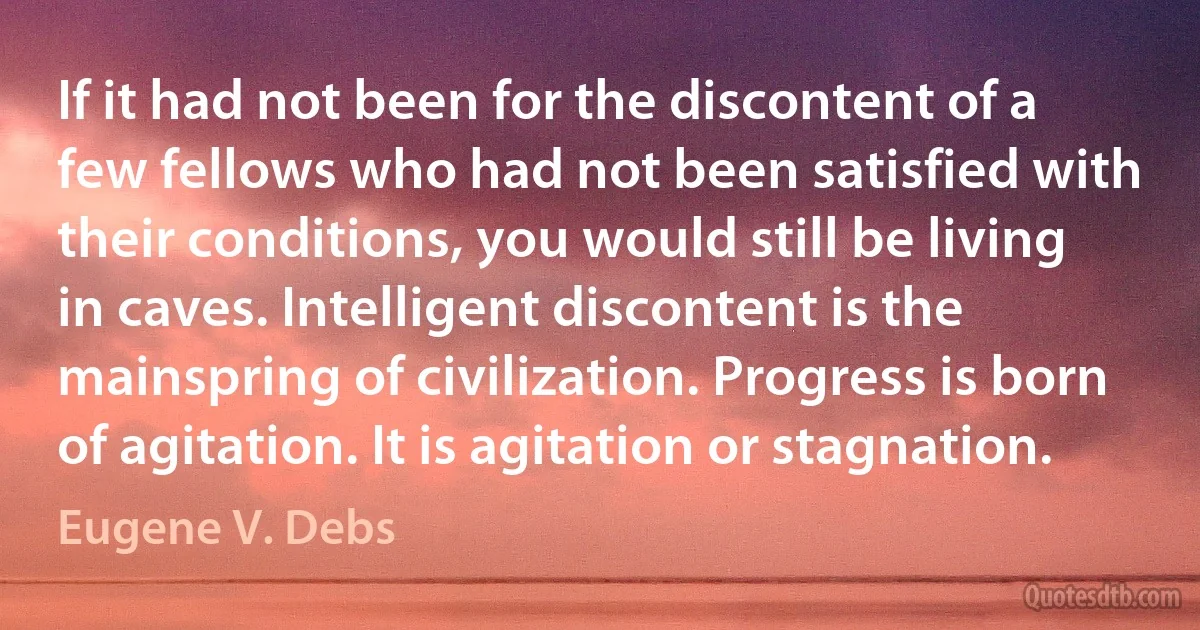 If it had not been for the discontent of a few fellows who had not been satisfied with their conditions, you would still be living in caves. Intelligent discontent is the mainspring of civilization. Progress is born of agitation. It is agitation or stagnation. (Eugene V. Debs)