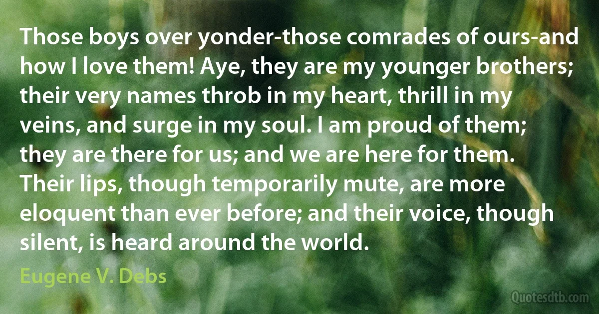 Those boys over yonder-those comrades of ours-and how I love them! Aye, they are my younger brothers; their very names throb in my heart, thrill in my veins, and surge in my soul. I am proud of them; they are there for us; and we are here for them. Their lips, though temporarily mute, are more eloquent than ever before; and their voice, though silent, is heard around the world. (Eugene V. Debs)