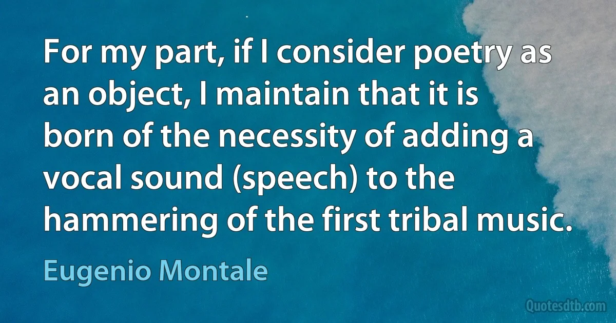 For my part, if I consider poetry as an object, I maintain that it is born of the necessity of adding a vocal sound (speech) to the hammering of the first tribal music. (Eugenio Montale)