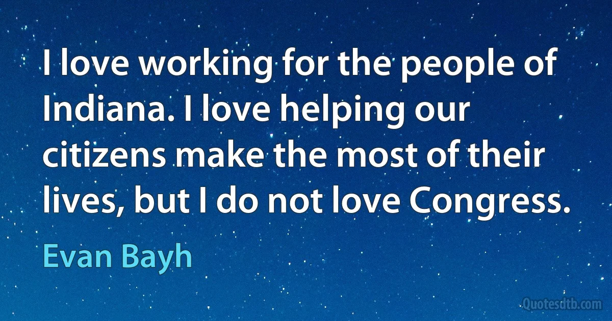 I love working for the people of Indiana. I love helping our citizens make the most of their lives, but I do not love Congress. (Evan Bayh)