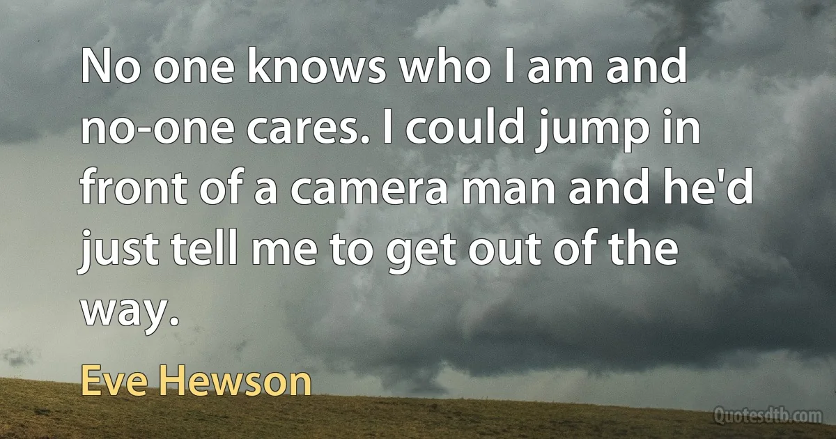 No one knows who I am and no-one cares. I could jump in front of a camera man and he'd just tell me to get out of the way. (Eve Hewson)