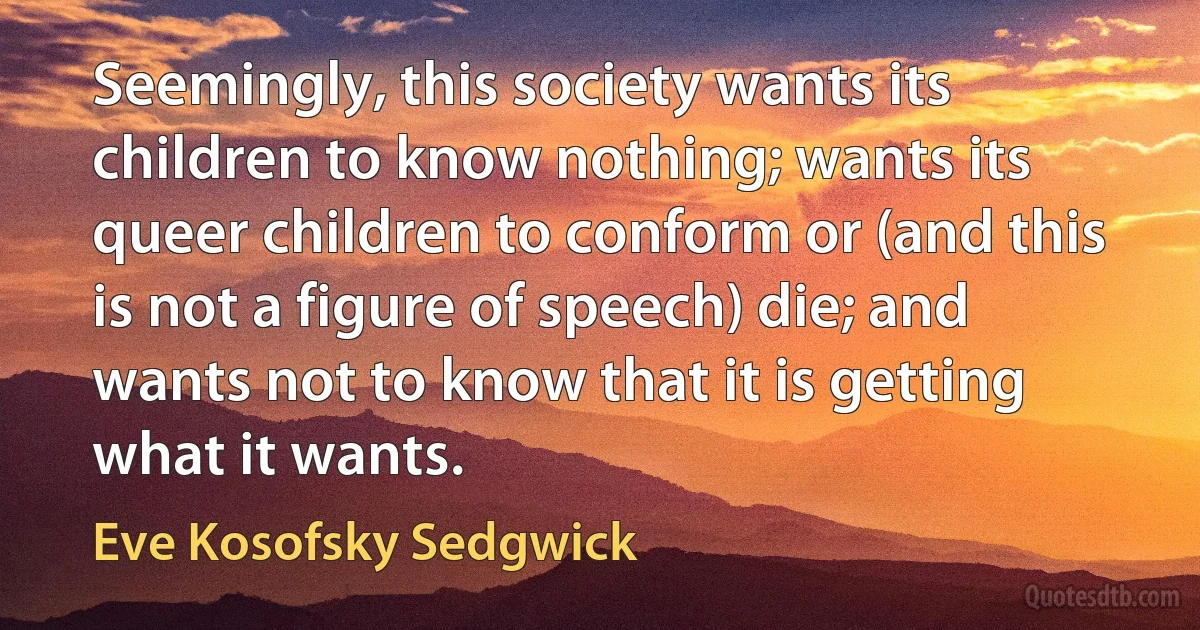 Seemingly, this society wants its children to know nothing; wants its queer children to conform or (and this is not a figure of speech) die; and wants not to know that it is getting what it wants. (Eve Kosofsky Sedgwick)