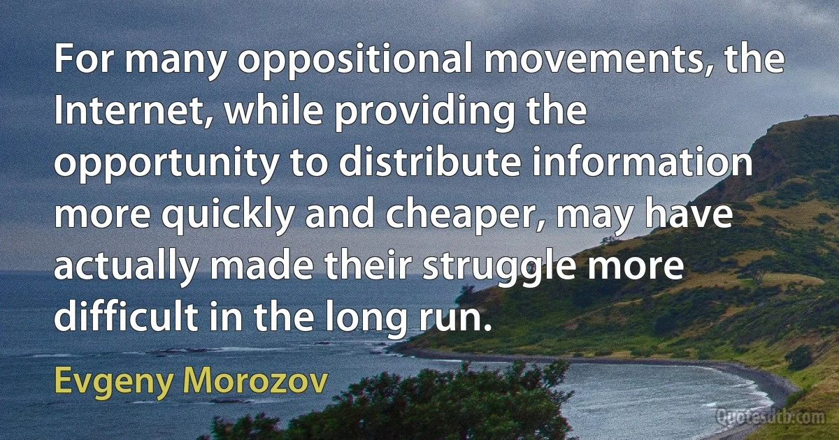 For many oppositional movements, the Internet, while providing the opportunity to distribute information more quickly and cheaper, may have actually made their struggle more difficult in the long run. (Evgeny Morozov)