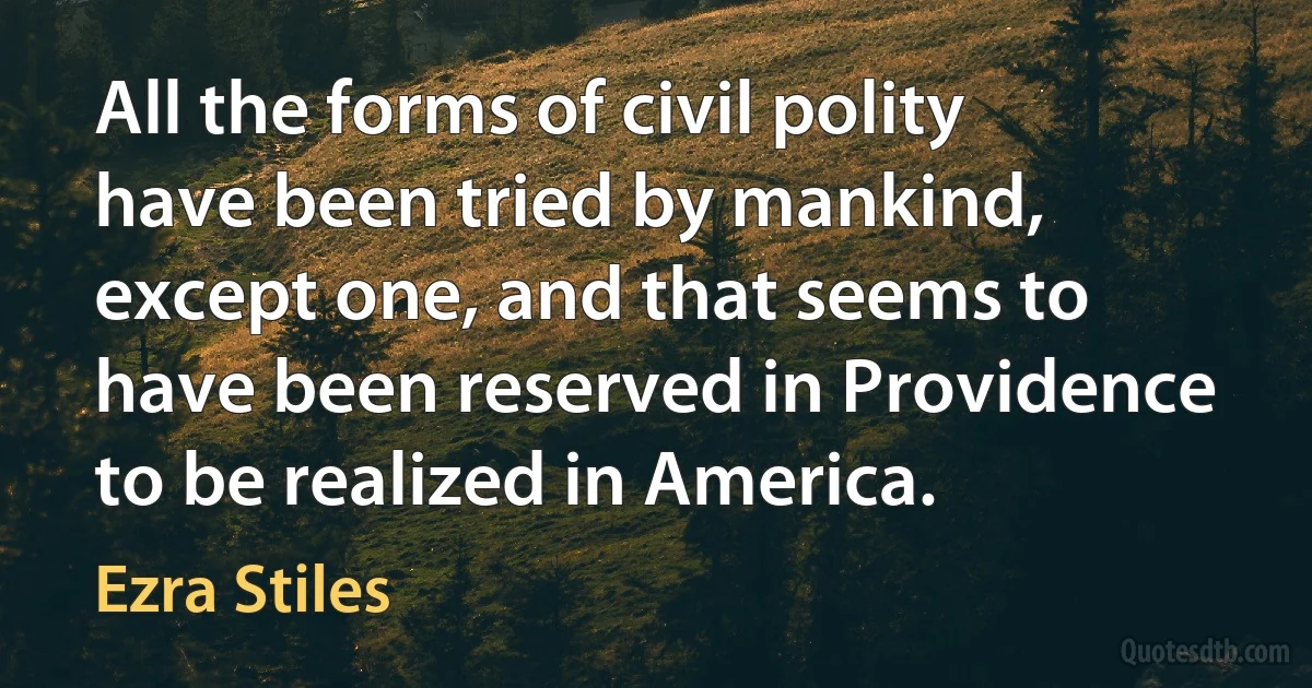 All the forms of civil polity have been tried by mankind, except one, and that seems to have been reserved in Providence to be realized in America. (Ezra Stiles)