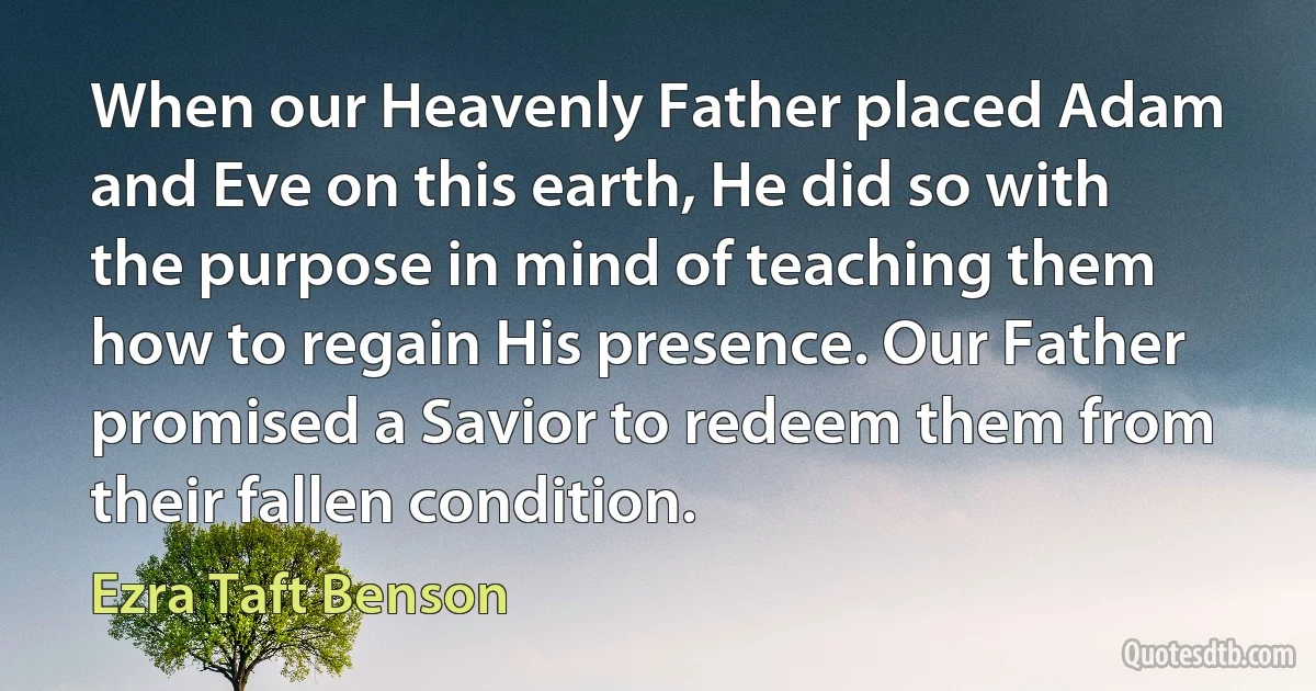 When our Heavenly Father placed Adam and Eve on this earth, He did so with the purpose in mind of teaching them how to regain His presence. Our Father promised a Savior to redeem them from their fallen condition. (Ezra Taft Benson)