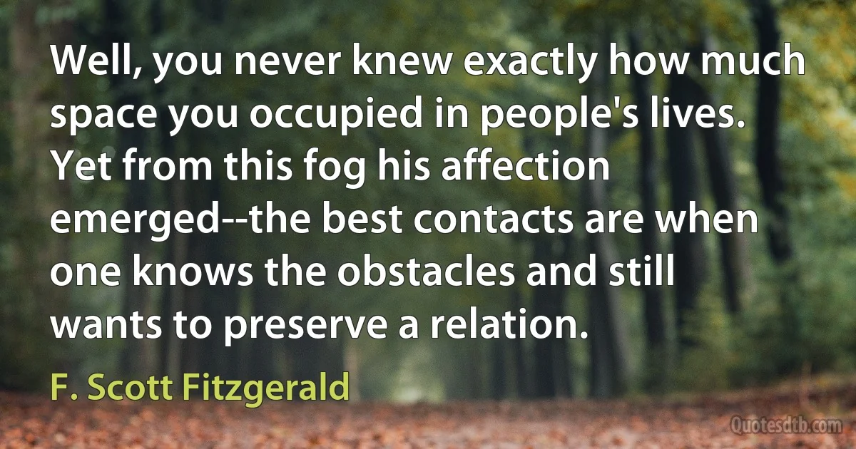 Well, you never knew exactly how much space you occupied in people's lives. Yet from this fog his affection emerged--the best contacts are when one knows the obstacles and still wants to preserve a relation. (F. Scott Fitzgerald)