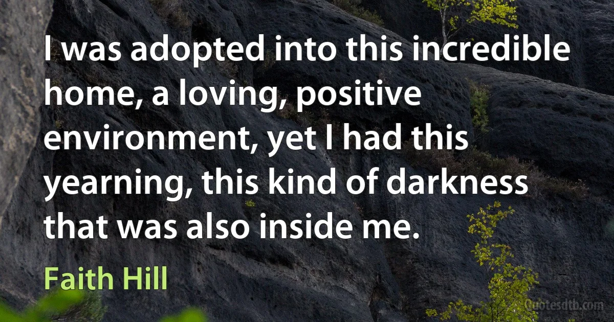 I was adopted into this incredible home, a loving, positive environment, yet I had this yearning, this kind of darkness that was also inside me. (Faith Hill)