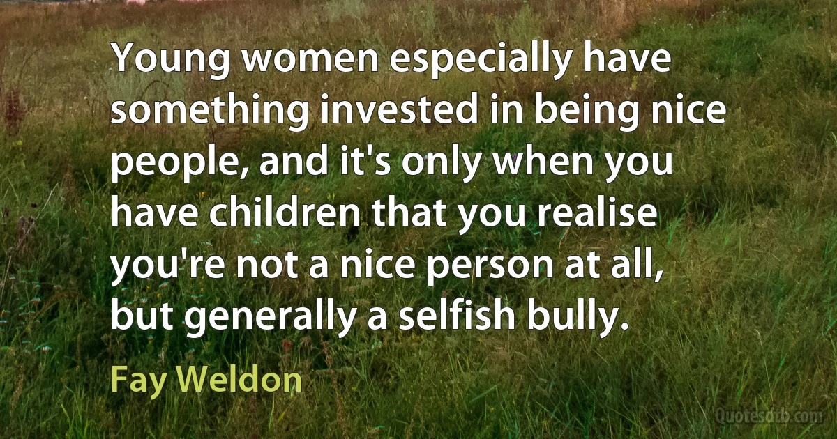 Young women especially have something invested in being nice people, and it's only when you have children that you realise you're not a nice person at all, but generally a selfish bully. (Fay Weldon)