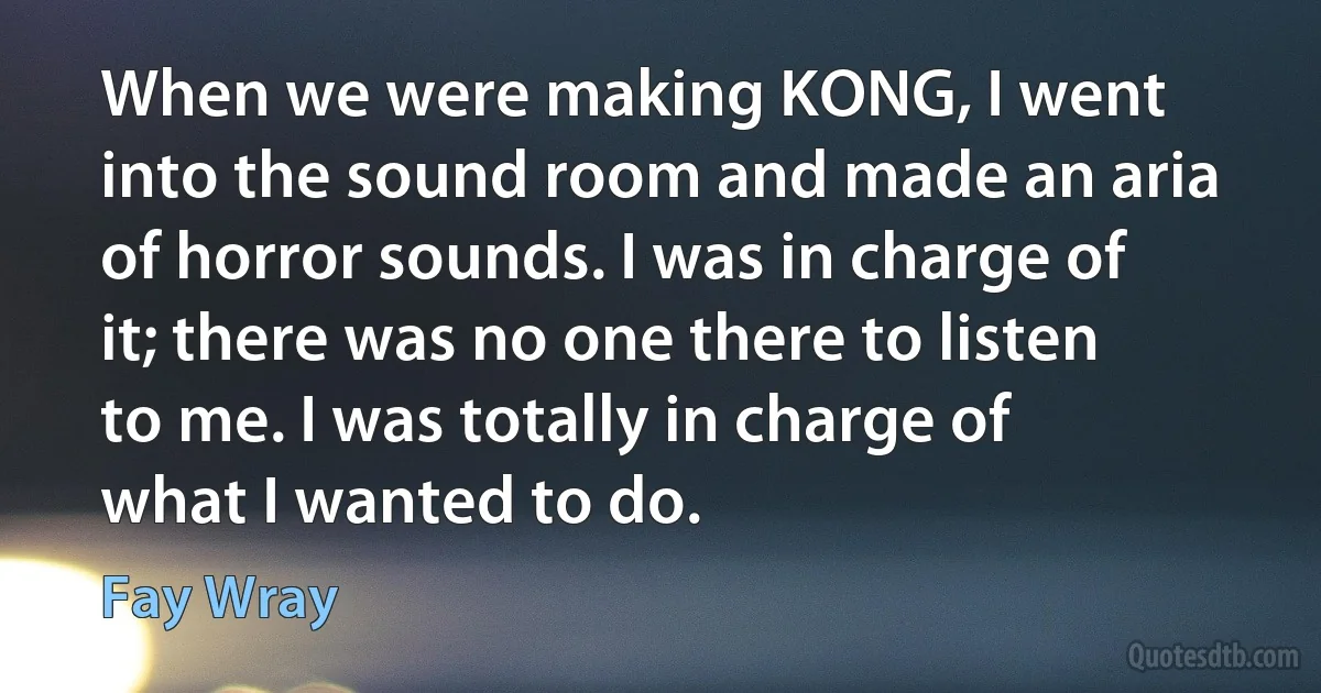 When we were making KONG, I went into the sound room and made an aria of horror sounds. I was in charge of it; there was no one there to listen to me. I was totally in charge of what I wanted to do. (Fay Wray)