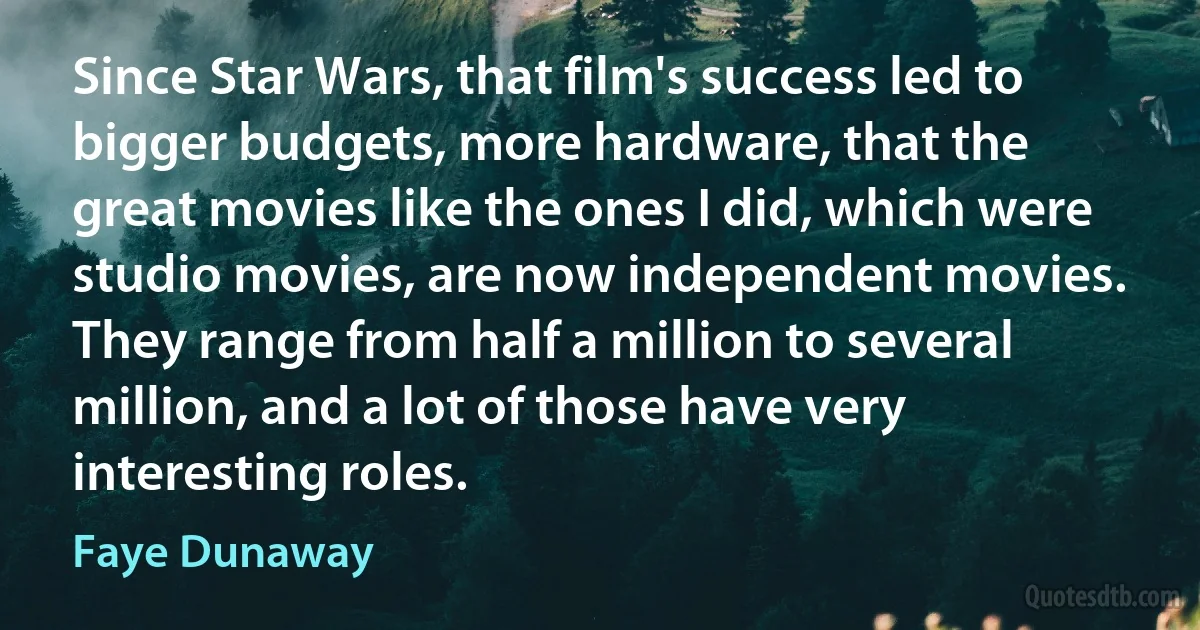 Since Star Wars, that film's success led to bigger budgets, more hardware, that the great movies like the ones I did, which were studio movies, are now independent movies. They range from half a million to several million, and a lot of those have very interesting roles. (Faye Dunaway)