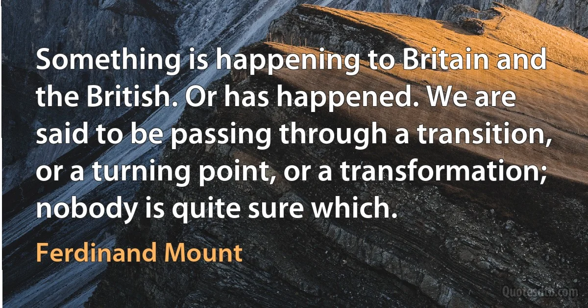 Something is happening to Britain and the British. Or has happened. We are said to be passing through a transition, or a turning point, or a transformation; nobody is quite sure which. (Ferdinand Mount)