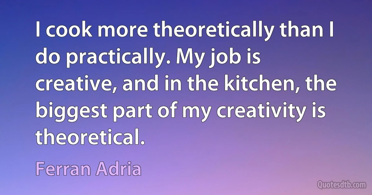 I cook more theoretically than I do practically. My job is creative, and in the kitchen, the biggest part of my creativity is theoretical. (Ferran Adria)