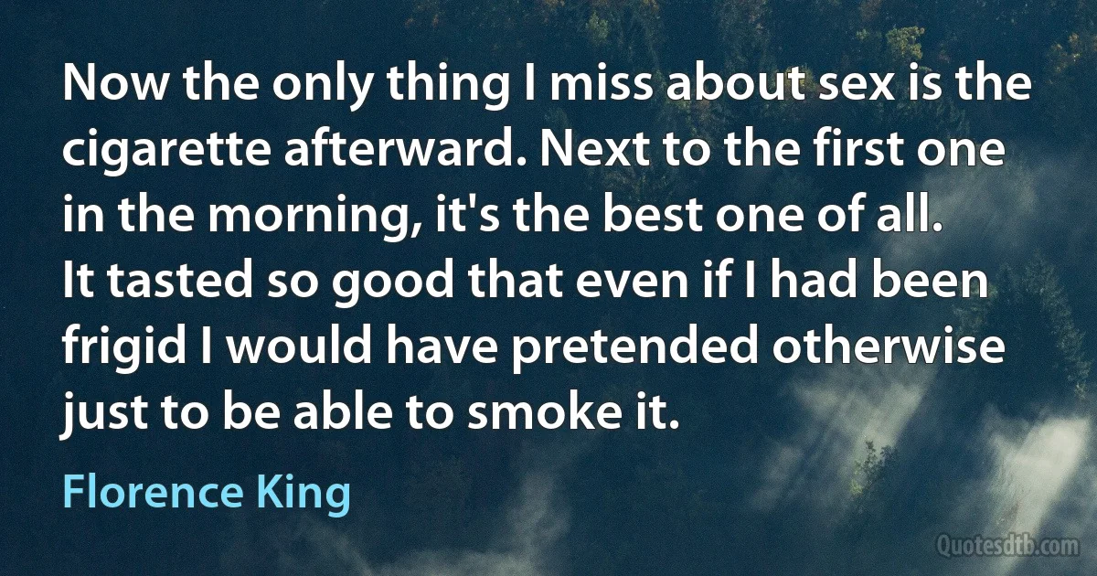 Now the only thing I miss about sex is the cigarette afterward. Next to the first one in the morning, it's the best one of all. It tasted so good that even if I had been frigid I would have pretended otherwise just to be able to smoke it. (Florence King)