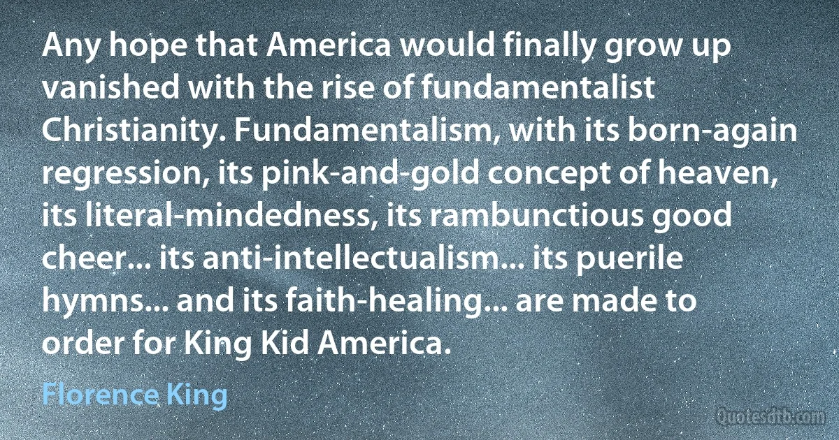 Any hope that America would finally grow up vanished with the rise of fundamentalist Christianity. Fundamentalism, with its born-again regression, its pink-and-gold concept of heaven, its literal-mindedness, its rambunctious good cheer... its anti-intellectualism... its puerile hymns... and its faith-healing... are made to order for King Kid America. (Florence King)