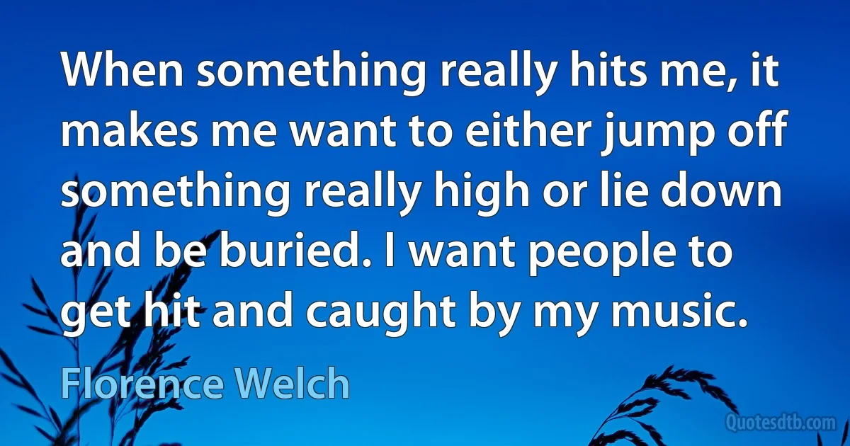 When something really hits me, it makes me want to either jump off something really high or lie down and be buried. I want people to get hit and caught by my music. (Florence Welch)