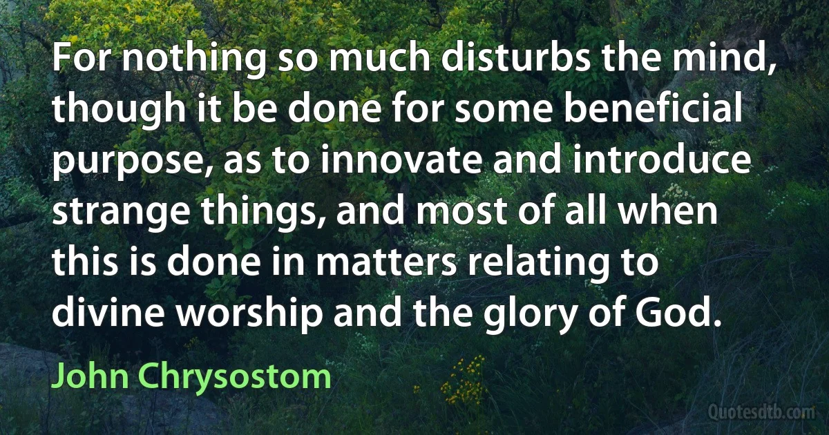 For nothing so much disturbs the mind, though it be done for some beneficial purpose, as to innovate and introduce strange things, and most of all when this is done in matters relating to divine worship and the glory of God. (John Chrysostom)