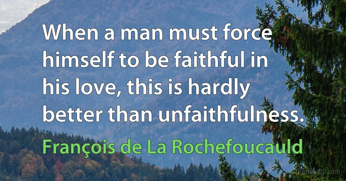 When a man must force himself to be faithful in his love, this is hardly better than unfaithfulness. (François de La Rochefoucauld)