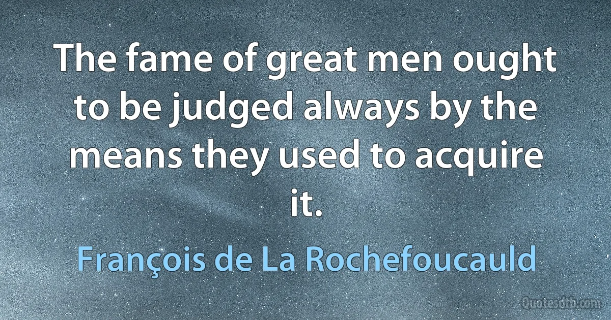 The fame of great men ought to be judged always by the means they used to acquire it. (François de La Rochefoucauld)