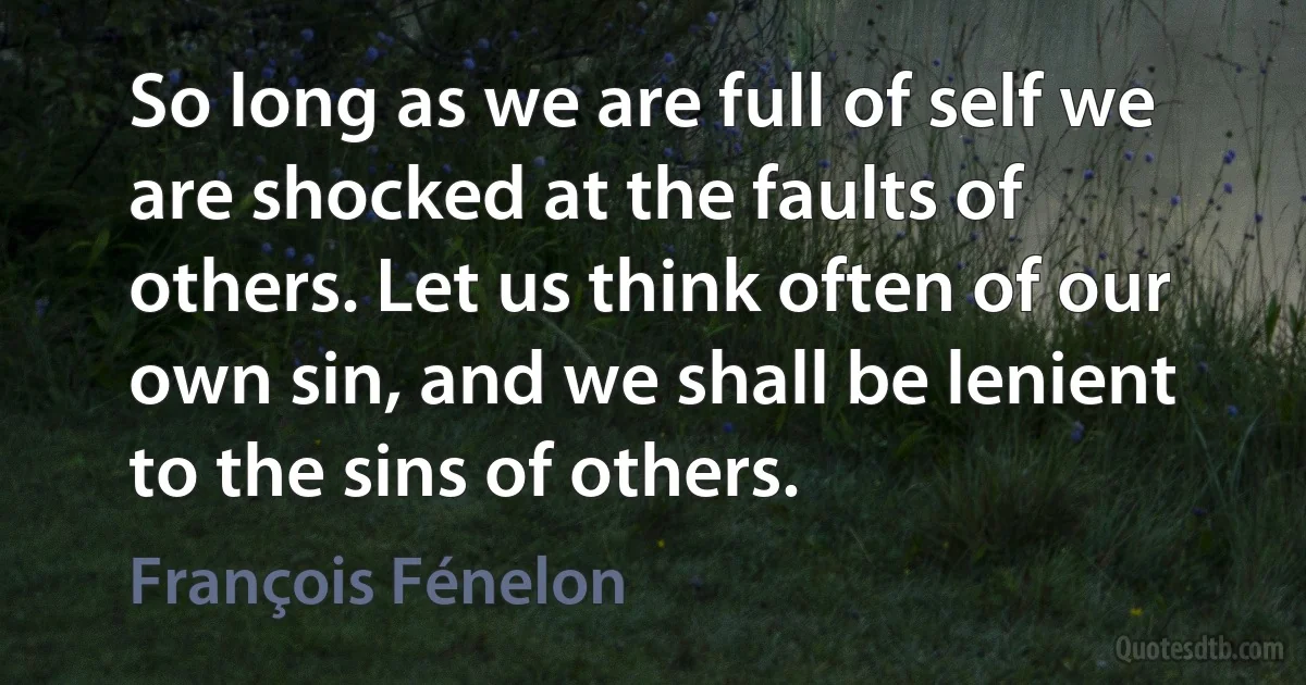 So long as we are full of self we are shocked at the faults of others. Let us think often of our own sin, and we shall be lenient to the sins of others. (François Fénelon)