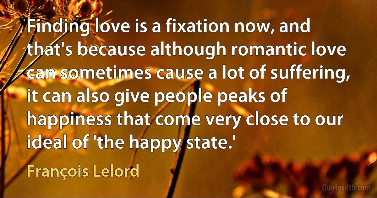 Finding love is a fixation now, and that's because although romantic love can sometimes cause a lot of suffering, it can also give people peaks of happiness that come very close to our ideal of 'the happy state.' (François Lelord)