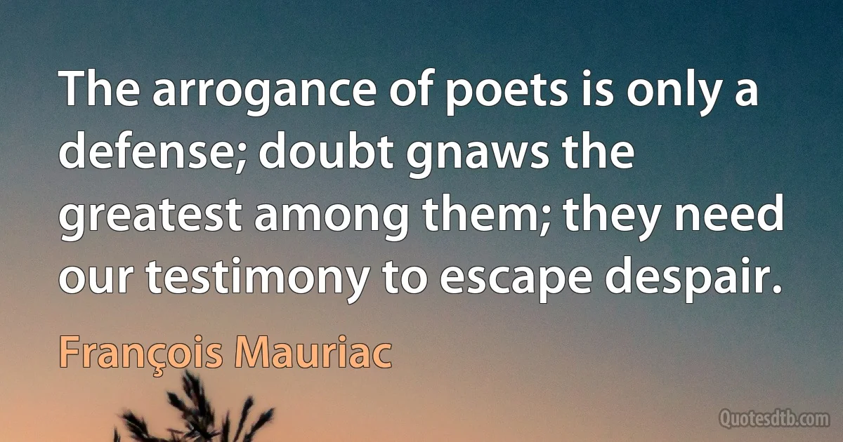 The arrogance of poets is only a defense; doubt gnaws the greatest among them; they need our testimony to escape despair. (François Mauriac)