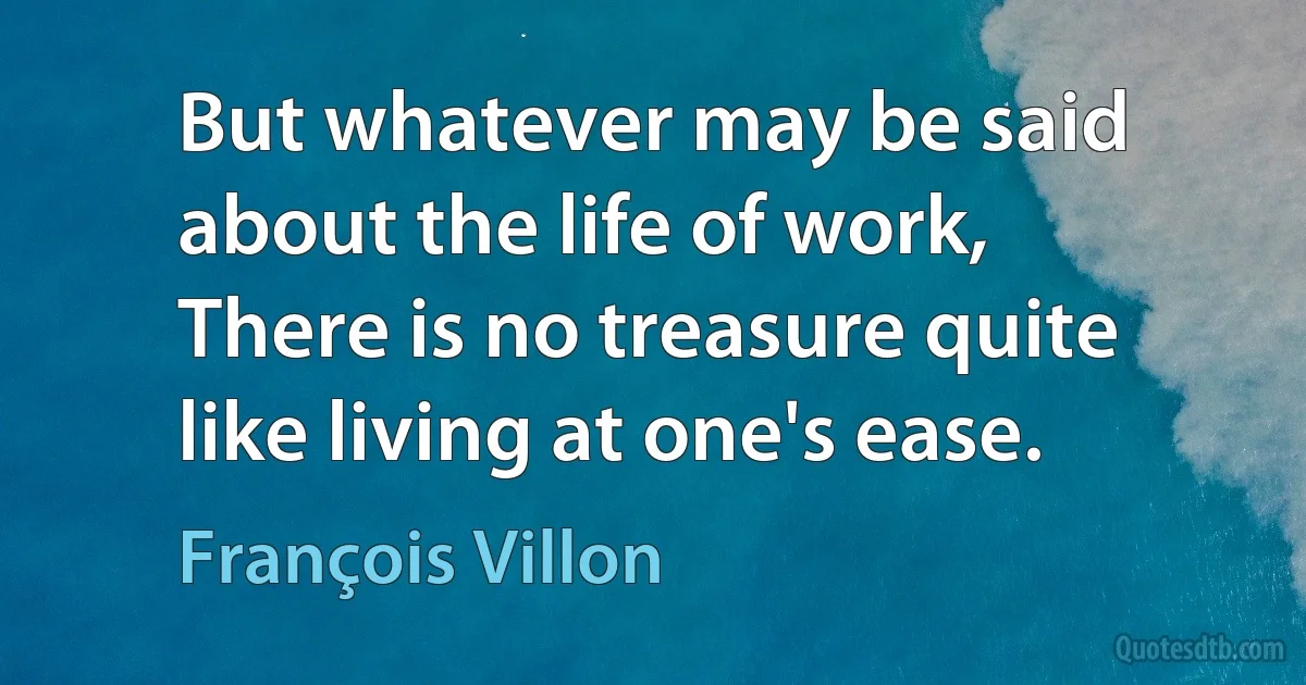 But whatever may be said about the life of work,
There is no treasure quite like living at one's ease. (François Villon)