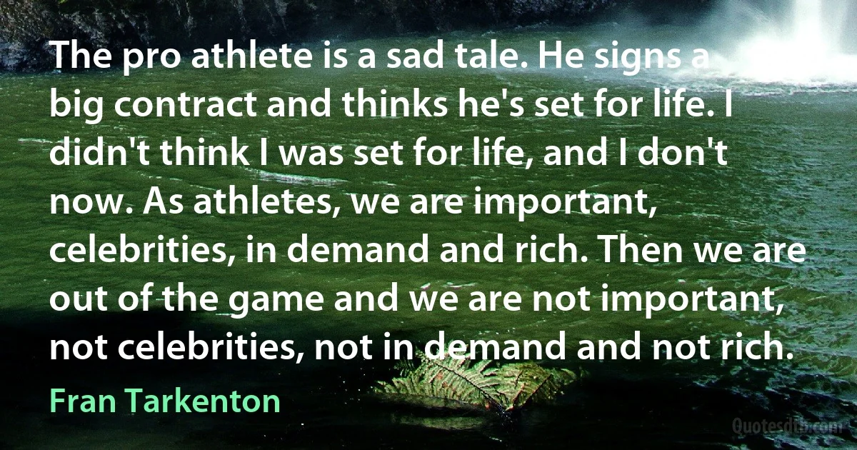 The pro athlete is a sad tale. He signs a big contract and thinks he's set for life. I didn't think I was set for life, and I don't now. As athletes, we are important, celebrities, in demand and rich. Then we are out of the game and we are not important, not celebrities, not in demand and not rich. (Fran Tarkenton)