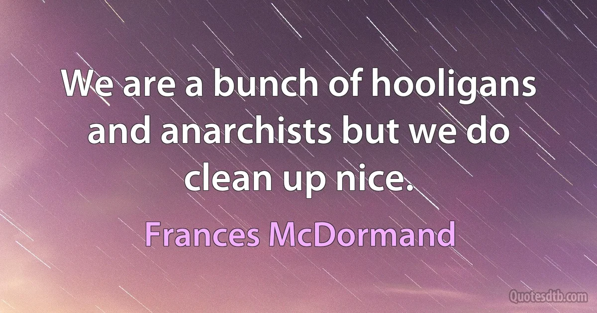 We are a bunch of hooligans and anarchists but we do clean up nice. (Frances McDormand)