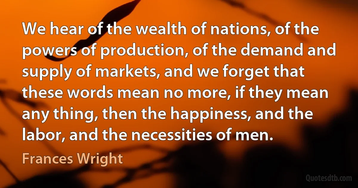 We hear of the wealth of nations, of the powers of production, of the demand and supply of markets, and we forget that these words mean no more, if they mean any thing, then the happiness, and the labor, and the necessities of men. (Frances Wright)