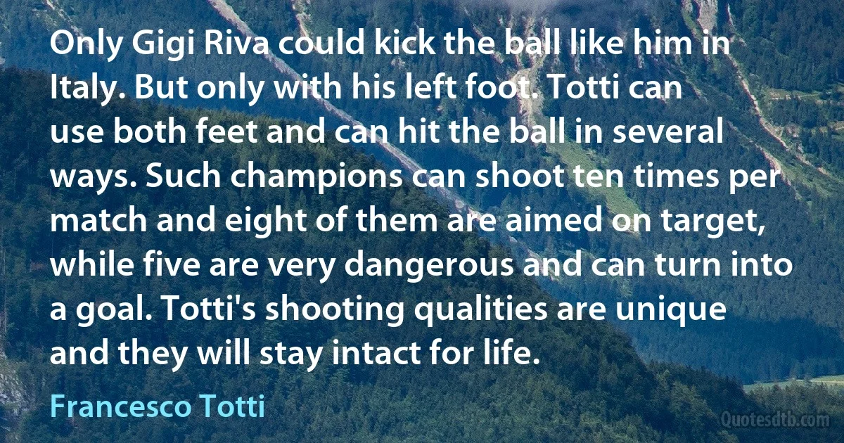 Only Gigi Riva could kick the ball like him in Italy. But only with his left foot. Totti can use both feet and can hit the ball in several ways. Such champions can shoot ten times per match and eight of them are aimed on target, while five are very dangerous and can turn into a goal. Totti's shooting qualities are unique and they will stay intact for life. (Francesco Totti)