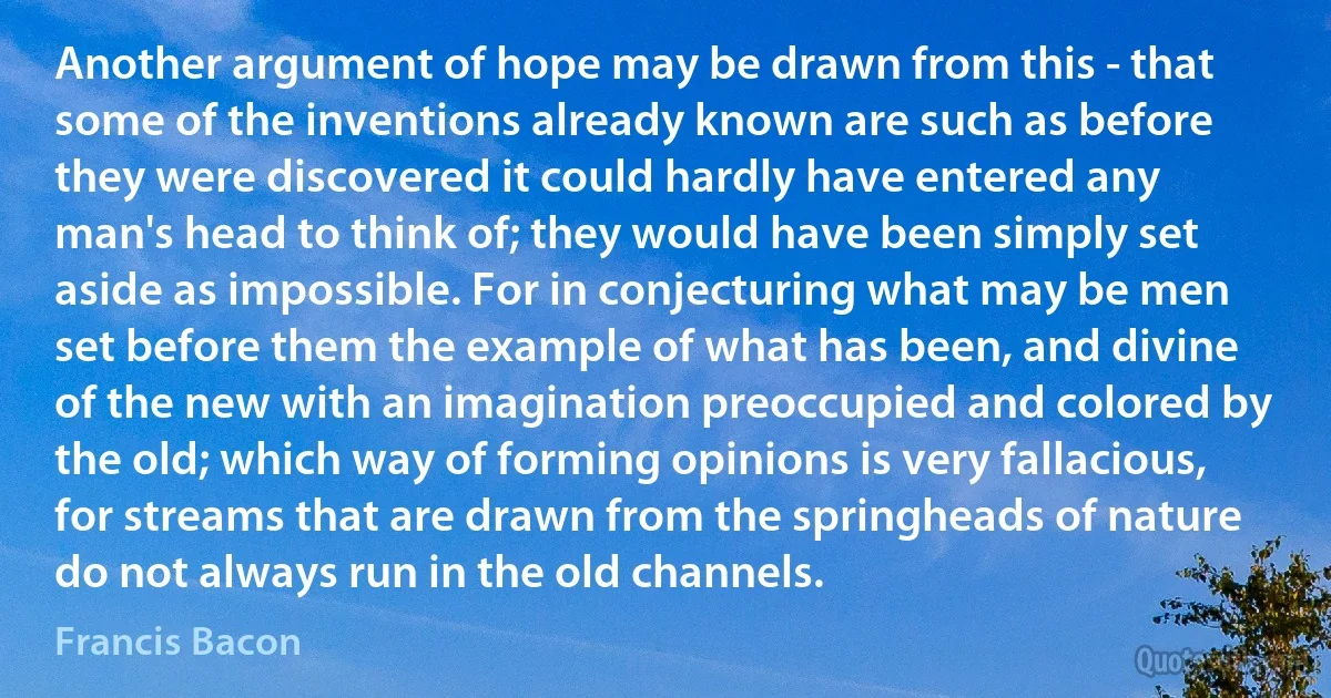 Another argument of hope may be drawn from this - that some of the inventions already known are such as before they were discovered it could hardly have entered any man's head to think of; they would have been simply set aside as impossible. For in conjecturing what may be men set before them the example of what has been, and divine of the new with an imagination preoccupied and colored by the old; which way of forming opinions is very fallacious, for streams that are drawn from the springheads of nature do not always run in the old channels. (Francis Bacon)