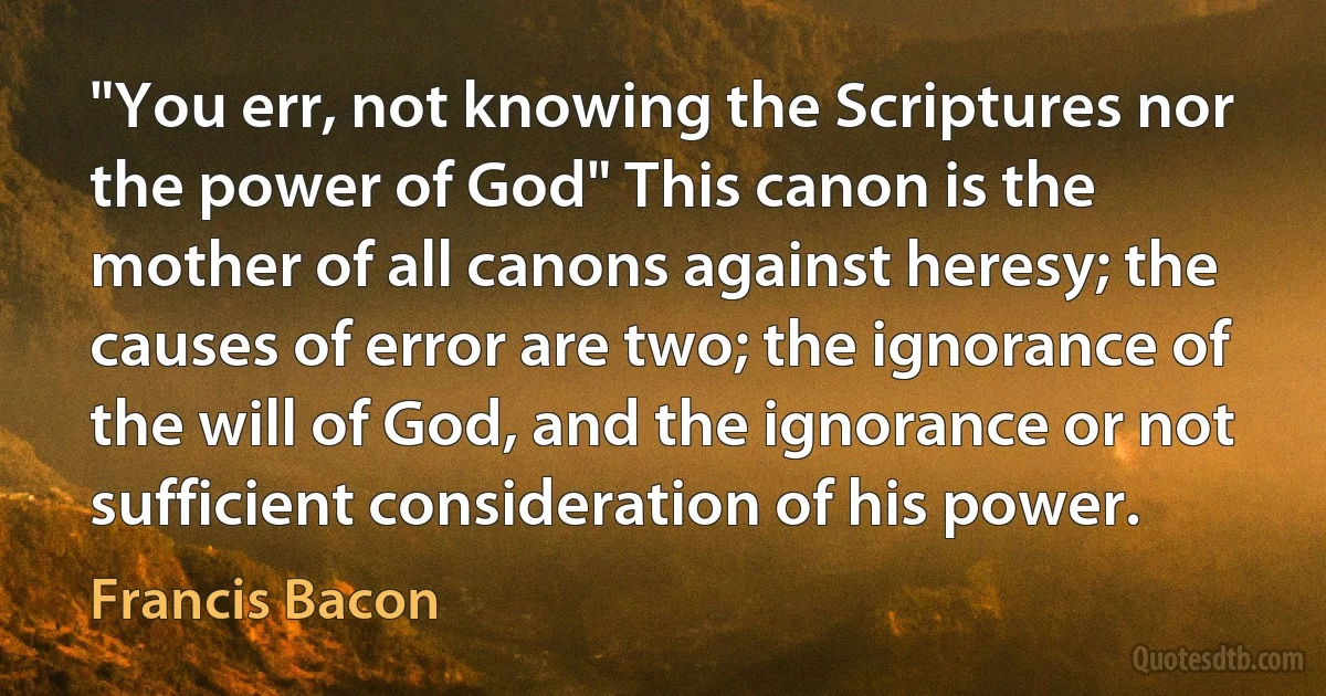 "You err, not knowing the Scriptures nor the power of God" This canon is the mother of all canons against heresy; the causes of error are two; the ignorance of the will of God, and the ignorance or not sufficient consideration of his power. (Francis Bacon)