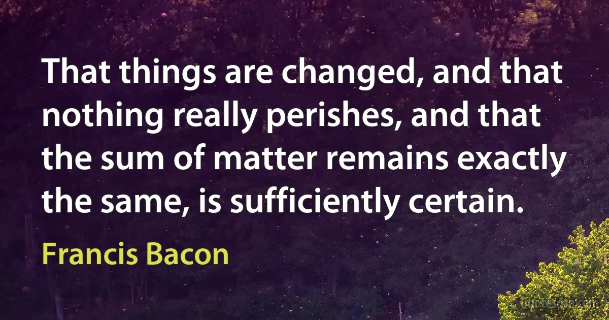 That things are changed, and that nothing really perishes, and that the sum of matter remains exactly the same, is sufficiently certain. (Francis Bacon)