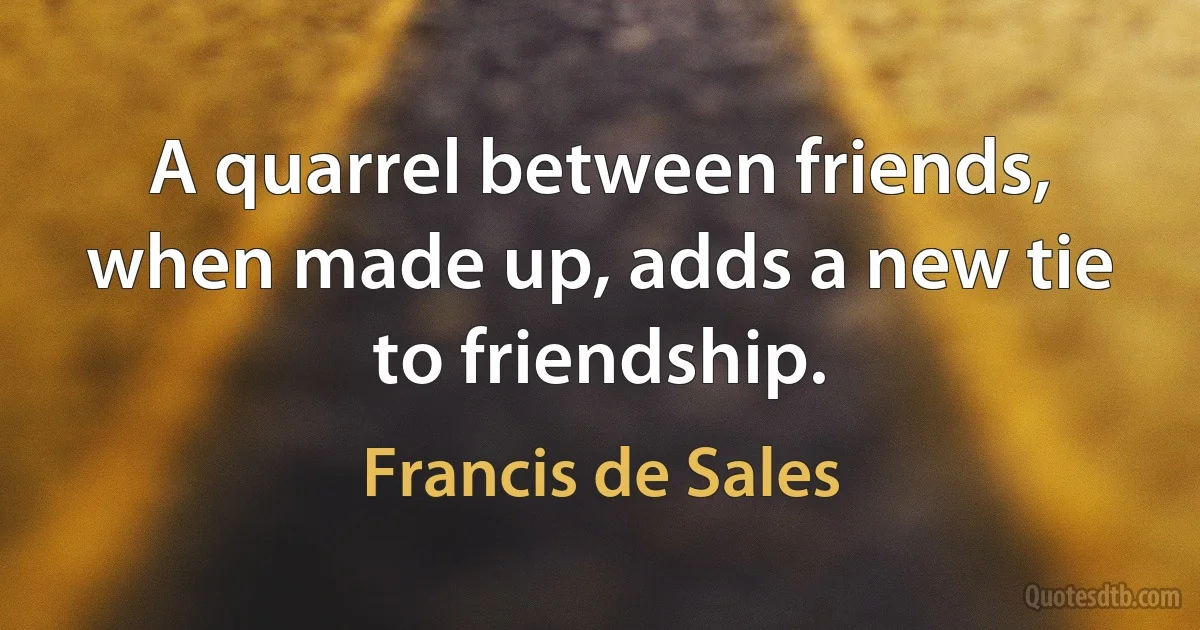 A quarrel between friends, when made up, adds a new tie to friendship. (Francis de Sales)