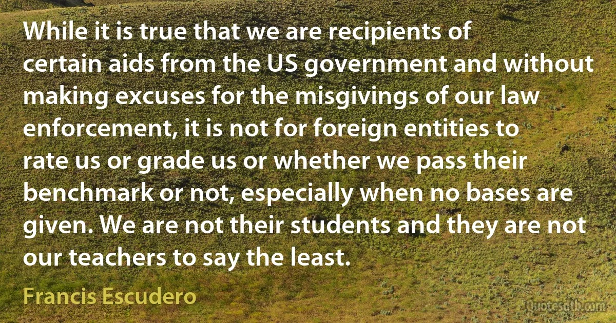 While it is true that we are recipients of certain aids from the US government and without making excuses for the misgivings of our law enforcement, it is not for foreign entities to rate us or grade us or whether we pass their benchmark or not, especially when no bases are given. We are not their students and they are not our teachers to say the least. (Francis Escudero)